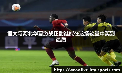 恒大与河北华夏激战正酣谁能在这场较量中笑到最后